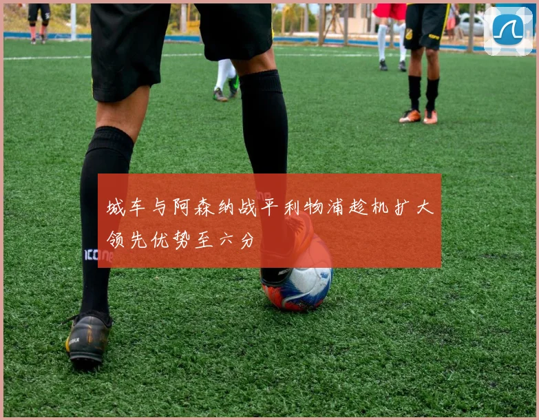 城车与阿森纳战平利物浦趁机扩大领先优势至六分