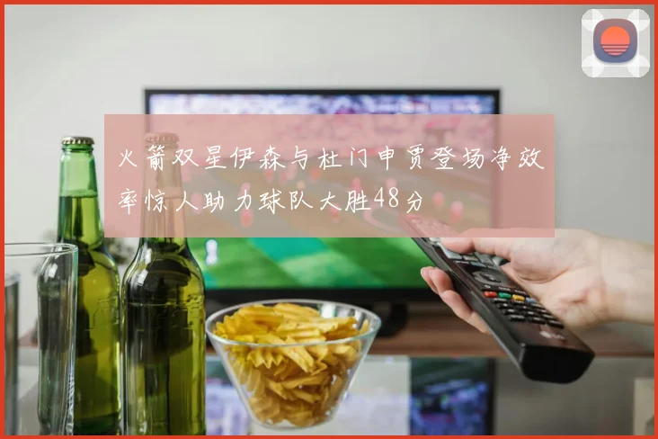 火箭双星伊森与杜门申贾登场净效率惊人助力球队大胜48分