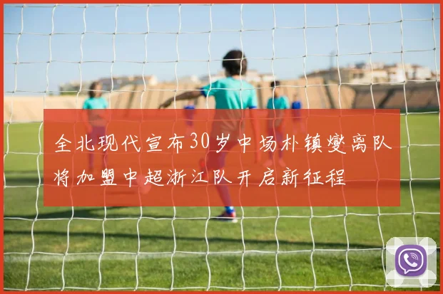 全北现代宣布30岁中场朴镇燮离队将加盟中超浙江队开启新征程