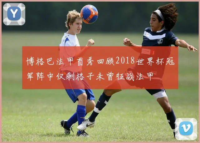 博格巴法甲首秀回顾2018世界杯冠军阵中仅剩格子未曾征战法甲