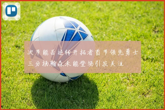 次节能否逆转开拓者首节领先勇士三分杨瀚森未能登场引发关注