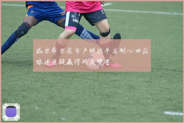 威尔希尔在与卢顿战平后耐心回应球迷质疑赢得网友赞誉
