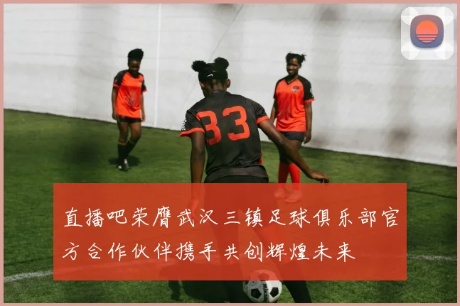直播吧荣膺武汉三镇足球俱乐部官方合作伙伴携手共创辉煌未来