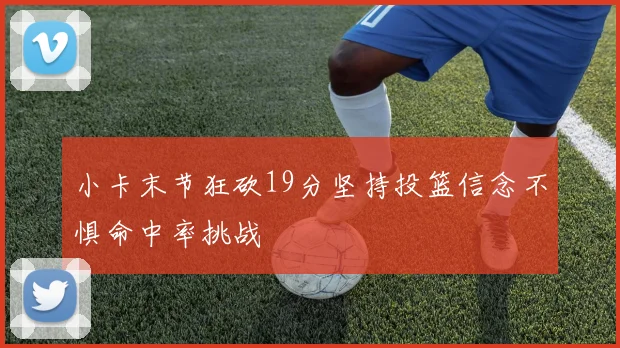 小卡末节狂砍19分坚持投篮信念不惧命中率挑战