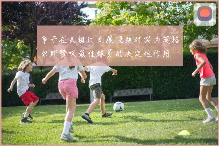 华子在关键时刻展现绝对实力英格尔斯赞叹最佳球员的决定性作用