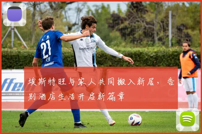 埃斯特旺与家人共同搬入新居，告别酒店生活开启新篇章