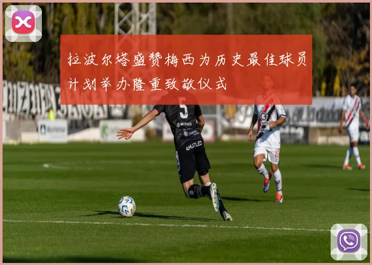 拉波尔塔盛赞梅西为历史最佳球员计划举办隆重致敬仪式