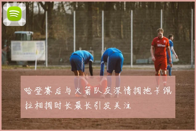 哈登赛后与火箭队友深情拥抱卡佩拉相拥时长最长引发关注