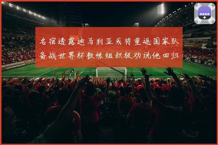 名宿透露迪马利亚或将重返国家队备战世界杯教练组积极劝说他回归