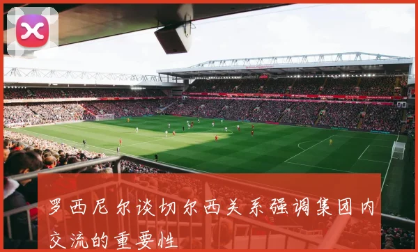 罗西尼尔谈切尔西关系强调集团内交流的重要性