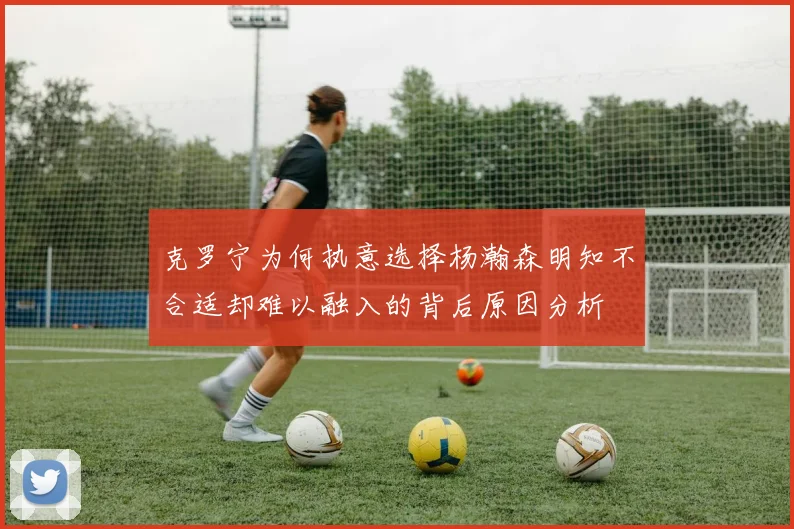 克罗宁为何执意选择杨瀚森明知不合适却难以融入的背后原因分析