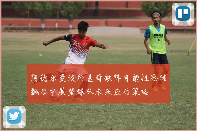 阿德尔曼谈约基奇缺阵可能性思绪飘忽中展望球队未来应对策略