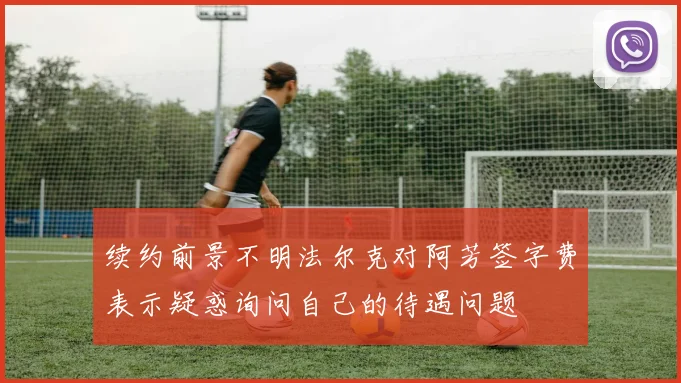 续约前景不明法尔克对阿芳签字费表示疑惑询问自己的待遇问题