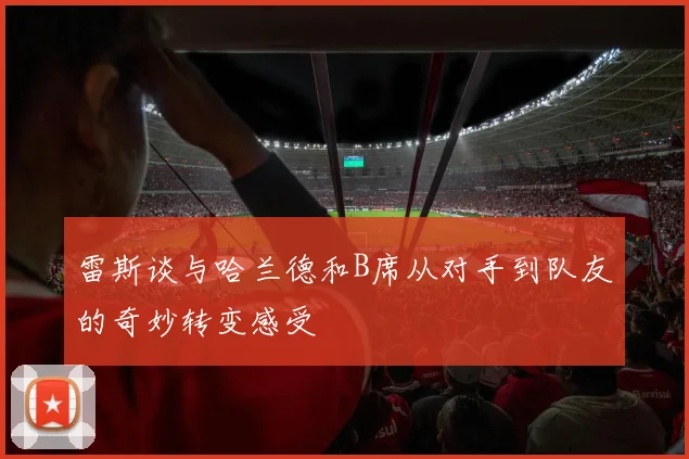 雷斯谈与哈兰德和B席从对手到队友的奇妙转变感受