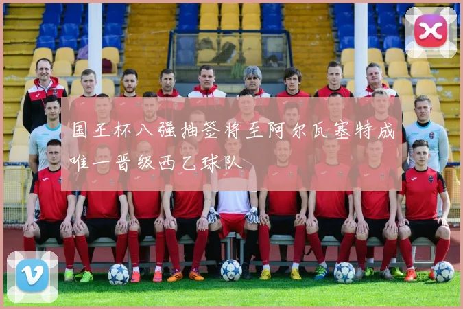 国王杯八强抽签将至阿尔瓦塞特成唯一晋级西乙球队