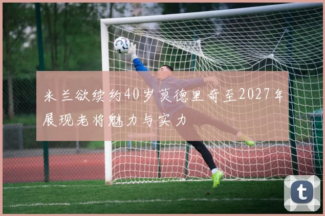 米兰欲续约40岁莫德里奇至2027年展现老将魅力与实力