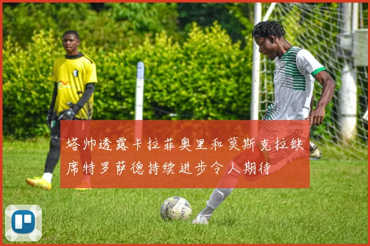 塔帅透露卡拉菲奥里和莫斯克拉缺席特罗萨德持续进步令人期待