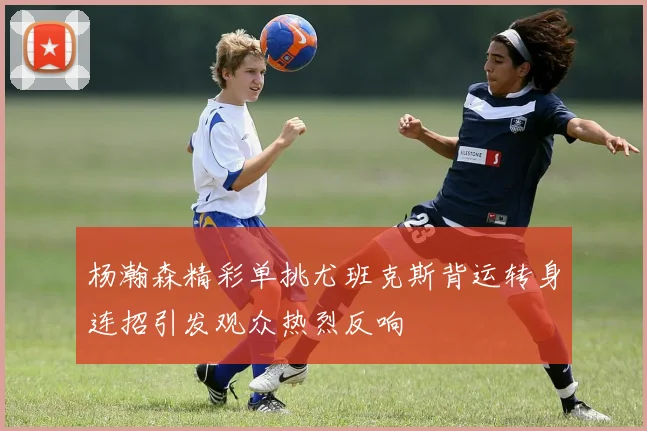 杨瀚森精彩单挑尤班克斯背运转身连招引发观众热烈反响