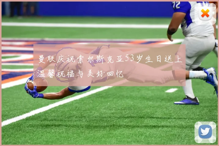 曼联庆祝索尔斯克亚53岁生日送上温馨祝福与美好回忆