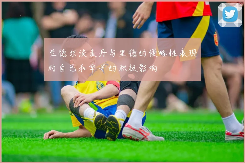 兰德尔谈麦丹与里德的侵略性表现对自己和华子的积极影响