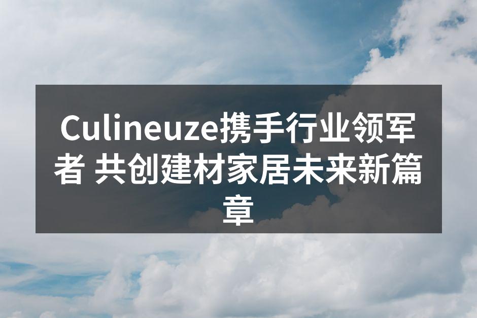 Culineuze携手行业领军者 共创建材家居未来新篇章